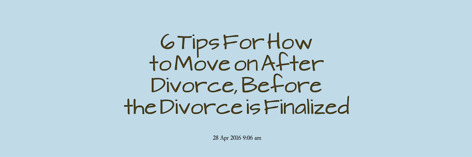 6 Tips For How To Move On After Divorce, Before The Divorce Is Finalized